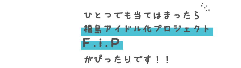 ひとつでも当てはまったら「福島アイドル化プロジェクトF.i.P」がぴったりです！！